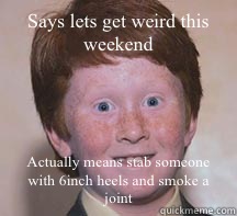 Says lets get weird this weekend Actually means stab someone with 6inch heels and smoke a joint  Annoying Ginger Kid
