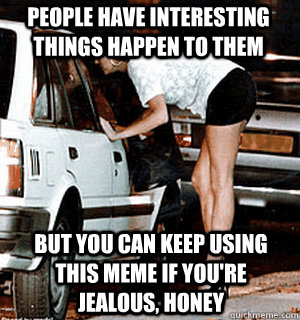 people have interesting things happen to them but you can keep using this meme if you're jealous, honey  Karma Whore
