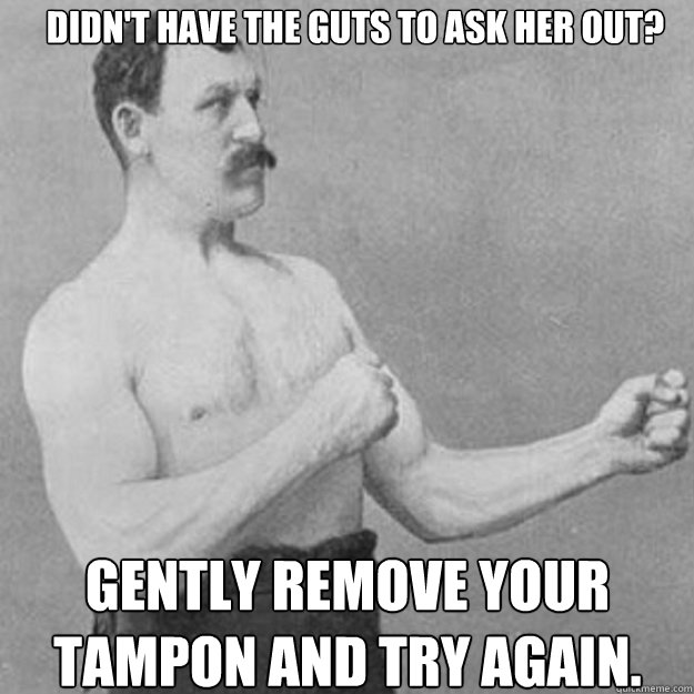 Didn't have the guts to ask her out? Gently remove your tampon and try again.  overly manly man