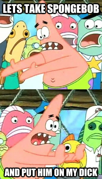 LETS TAKE SPONGEBOB  AND PUT HIM ON MY DICK  Push it somewhere else Patrick