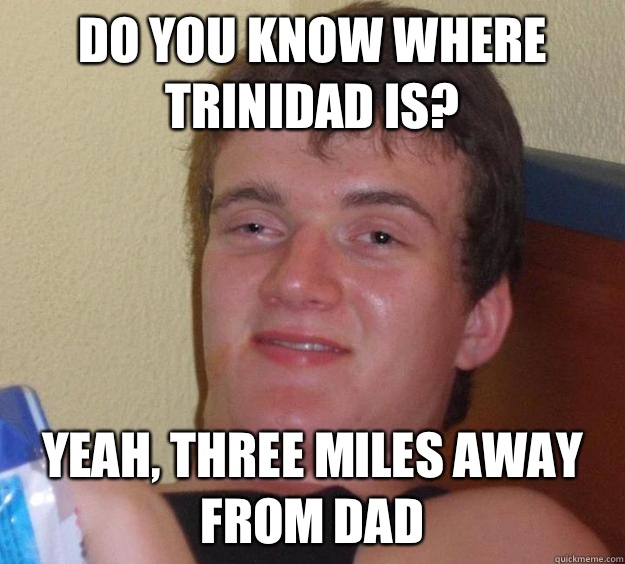 Do you know where Trinidad is? Yeah, three miles away from Dad  10 Guy