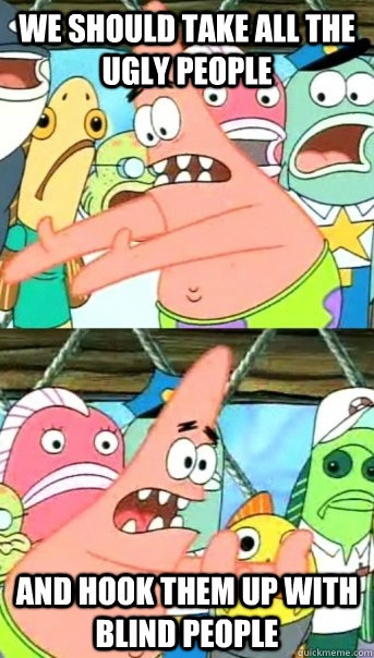 we should take all the ugly people and hook them up with blind people  Push it somewhere else Patrick