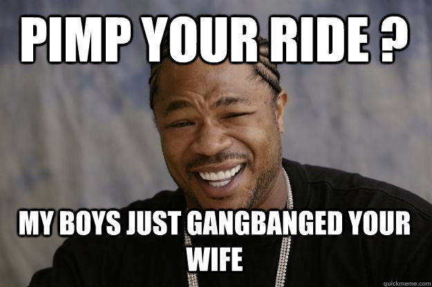 PIMP YOUR RIDE ?  MY BOYS JUST GANGBANGED YOUR WIFE  Xzibit meme