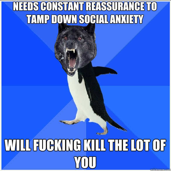 needs constant reassurance to tamp down social anxiety will fucking kill the lot of you  
