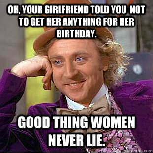 Oh, your girlfriend told you  not to get her anything for her birthday. Good thing women never lie.  Condescending Wonka