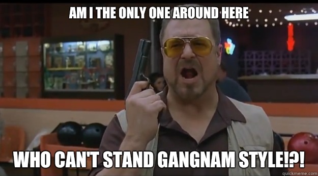 AM I THE ONLY ONE AROUND HERE Who can't stand gangnam style!?!  
