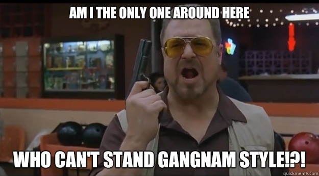 AM I THE ONLY ONE AROUND HERE Who can't stand gangnam style!?! - AM I THE ONLY ONE AROUND HERE Who can't stand gangnam style!?!  Correction Walter