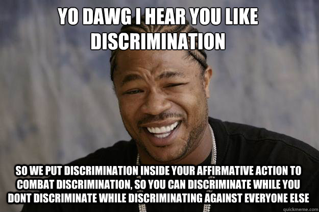 YO DAWG I HEAR YOU LIKE 
discrimination so we put discrimination inside your affirmative action to combat discrimination, so you can discriminate while you dont discriminate while discriminating against everyone else  - YO DAWG I HEAR YOU LIKE 
discrimination so we put discrimination inside your affirmative action to combat discrimination, so you can discriminate while you dont discriminate while discriminating against everyone else   Xzibit meme