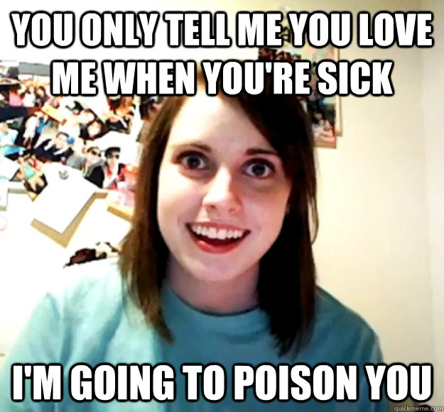 You only tell me you love me when you're sick I'm going to poison you   Overly Attached Girlfriend