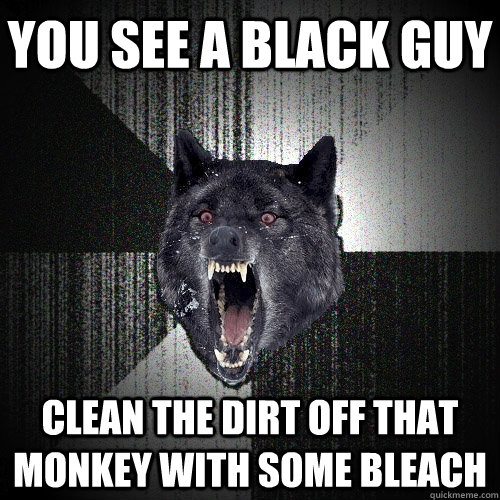 you see a black guy clean the dirt off that monkey with some bleach  Insanity Wolf