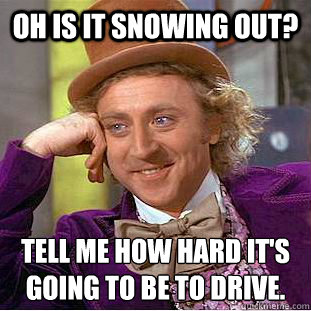 Oh is it snowing out? Tell me how hard it's going to be to drive.
  Psychotic Willy Wonka