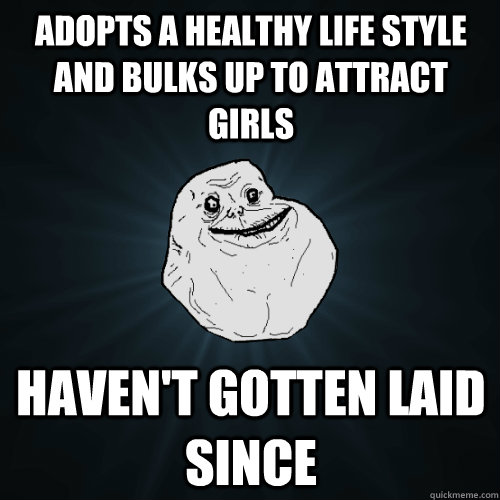 adopts a healthy life style and bulks up to attract girls haven't gotten laid since  Forever Alone