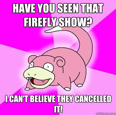 Have you seen that Firefly show? I can't believe they cancelled it!  Slowpoke