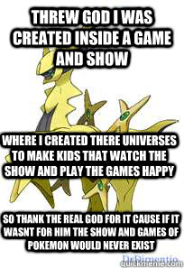 threw god i was created inside a game and show where i created there universes to make kids that watch the show and play the games happy  so thank the real god for it cause if it wasnt for him the show and games of pokemon would never exist  