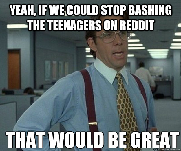 Yeah, if we could stop bashing the teenagers on Reddit THAT WOULD BE GREAT - Yeah, if we could stop bashing the teenagers on Reddit THAT WOULD BE GREAT  that would be great