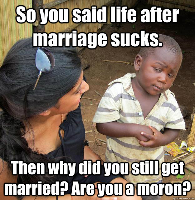 So you said life after marriage sucks. Then why did you still get married? Are you a moron?  Skeptical Third World Child