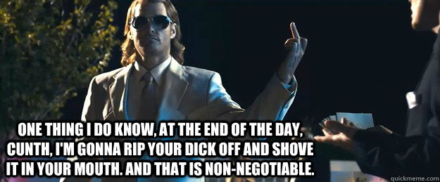 One thing I do know, at the end of the day, Cunth, I'm gonna rip your dick off and shove it in your mouth. And that is non-negotiable. - One thing I do know, at the end of the day, Cunth, I'm gonna rip your dick off and shove it in your mouth. And that is non-negotiable.  MacGruber