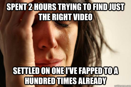 spent 2 hours trying to find just the right video settled on one i've fapped to a hundred times already  First World Problems