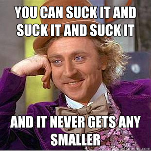 You can suck it and suck it and suck it and it never gets any smaller   Creepy Wonka