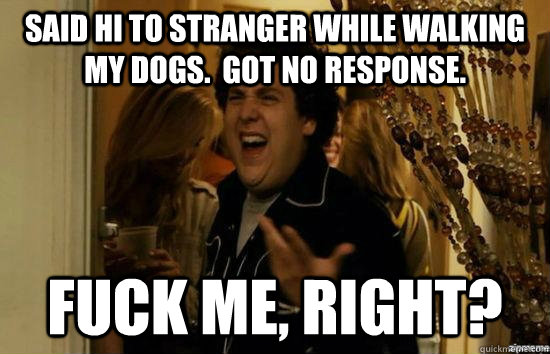 Said hi to stranger while walking my dogs.  Got No response. fuck me, right?  fuckmeright