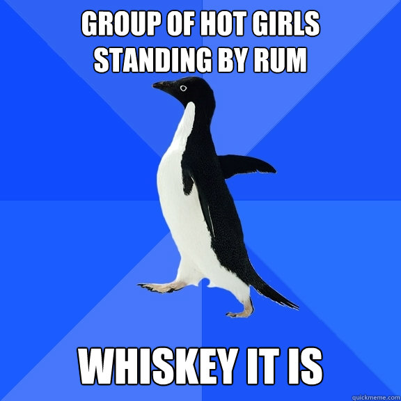 group of hot girls 
standing by rum whiskey it is  Socially Awkward Penguin
