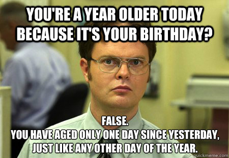 You're a year older today because it's your birthday? False.
You have aged only one day since yesterday, just like any other day of the year.  Dwight