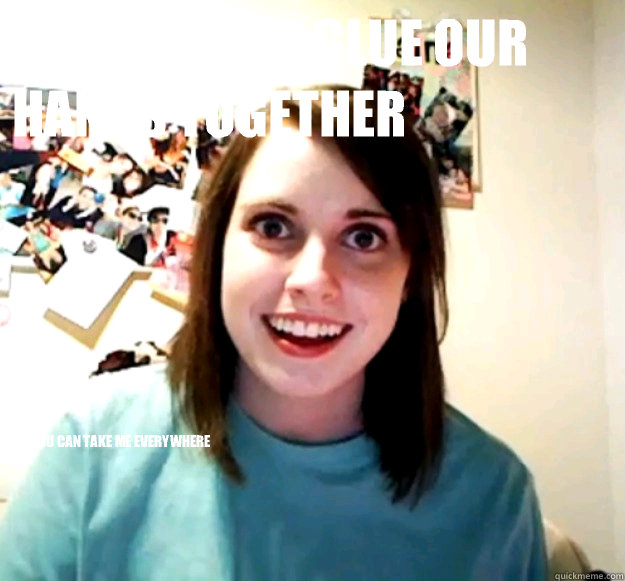I'm going to glue our hands together So you can take me everywhere  Overly Attached Girlfriend