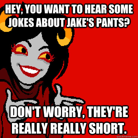 Hey, you want to hear some jokes about Jake's pants? Don't worry, they're really really short.  Bad Joke Aradia