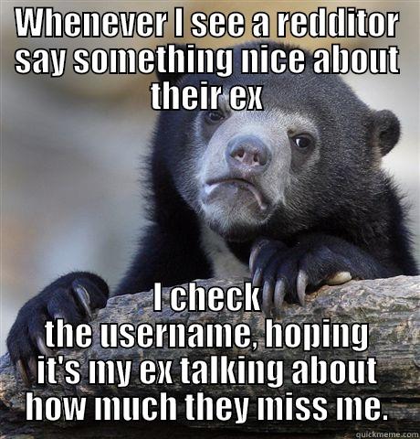 WHENEVER I SEE A REDDITOR SAY SOMETHING NICE ABOUT THEIR EX I CHECK THE USERNAME, HOPING IT'S MY EX TALKING ABOUT HOW MUCH THEY MISS ME. Confession Bear