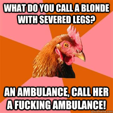 What do you call a blonde with severed legs? an ambulance, call her a fucking ambulance!  Anti-Joke Chicken
