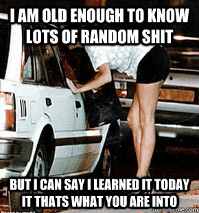 I am old enough to know lots of random shit But I can say I learned it today it thats what you are into  FB karma whore