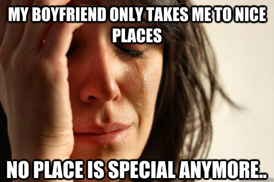 My boyfriend only takes me to nice places No place is special anymore..   First World Problems