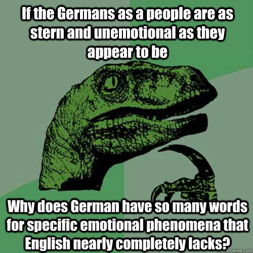 If the Germans as a people are as stern and unemotional as they appear to be Why does German have so many words for specific emotional phenomena that English nearly completely lacks?  Philosoraptor