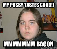 MY PUSSY TASTES GOOD!! MMMMMMM BACON  