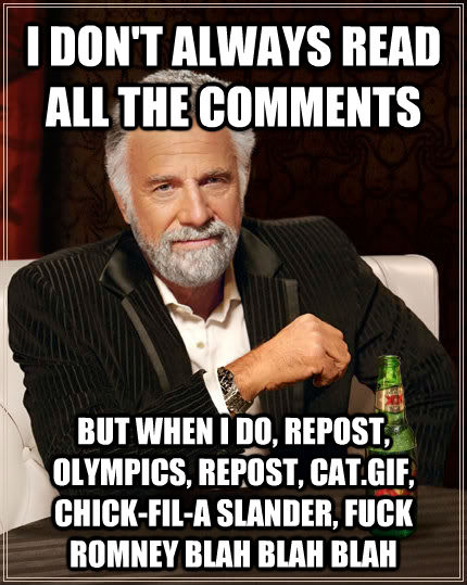 I DON'T ALWAYS READ ALL THE COMMENTS BUT WHEN I DO, REPOST, OLYMPICS, REPOST, CAT.GIF, CHICK-FIL-A SLANDER, FUCK ROMNEY BLAH BLAH BLAH - I DON'T ALWAYS READ ALL THE COMMENTS BUT WHEN I DO, REPOST, OLYMPICS, REPOST, CAT.GIF, CHICK-FIL-A SLANDER, FUCK ROMNEY BLAH BLAH BLAH  The Most Interesting Man In The World
