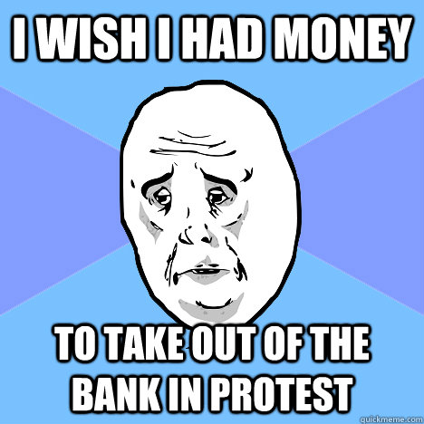 I wish i had money  to take out of the bank in protest  Okay Guy