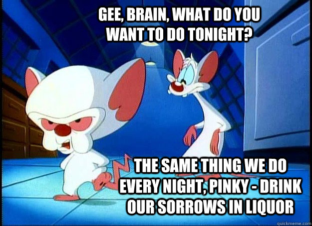 Gee, Brain, what do you want to do tonight? The same thing we do every night, Pinky - drink our sorrows in liquor  Pinky and the Brain