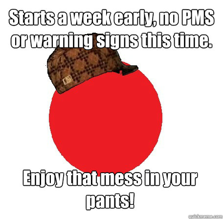 Starts a week early, no PMS or warning signs this time. Enjoy that mess in your pants!  Scumbag Period