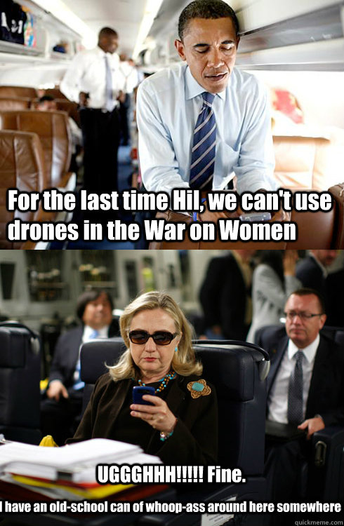 For the last time Hil, we can't use drones in the War on Women UGGGHHH!!!!! Fine. I have an old-school can of whoop-ass around here somewhere - For the last time Hil, we can't use drones in the War on Women UGGGHHH!!!!! Fine. I have an old-school can of whoop-ass around here somewhere  Texts From Hillary
