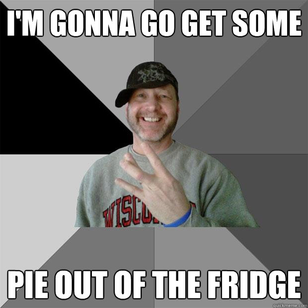 i'm gonna go get some pie out of the fridge  