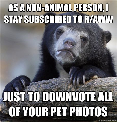 as a non-animal person, I stay subscribed to r/aww just to downvote all of your pet photos - as a non-animal person, I stay subscribed to r/aww just to downvote all of your pet photos  Confession Bear