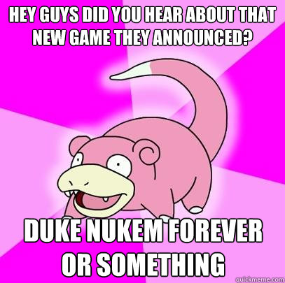 Hey guys did you hear about that new game they announced? Duke NUkem forever or something  Slowpoke