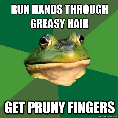 run hands through greasy hair
 get pruny fingers  Foul Bachelor Frog