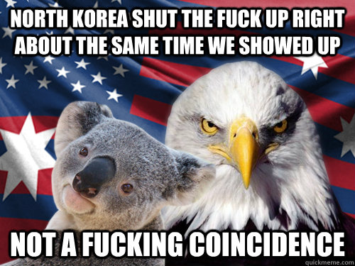 North Korea shut the fuck up right about the same time we showed up not a fucking coincidence  Ameristralia