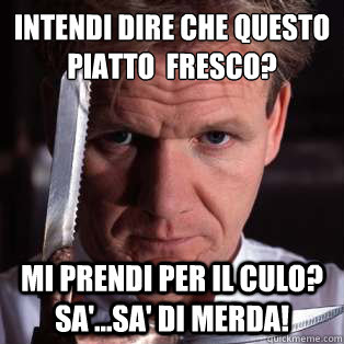 intendi dire che questo piatto è fresco? mi prendi per il culo? sa'...sa' di merda!  