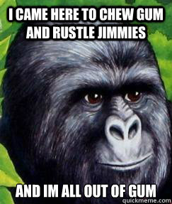 I came here to chew gum and rustle jimmies and im all out of gum  