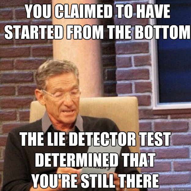 YOU CLAIMED TO HAVE STARTED FROM THE BOTTOM THE LIE DETECTOR TEST DETERMINED THAT YOU'RE STILL THERE - YOU CLAIMED TO HAVE STARTED FROM THE BOTTOM THE LIE DETECTOR TEST DETERMINED THAT YOU'RE STILL THERE  Maury