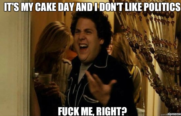 It's my cake day and I don't like politics  FUCK ME, RIGHT?  fuck me right