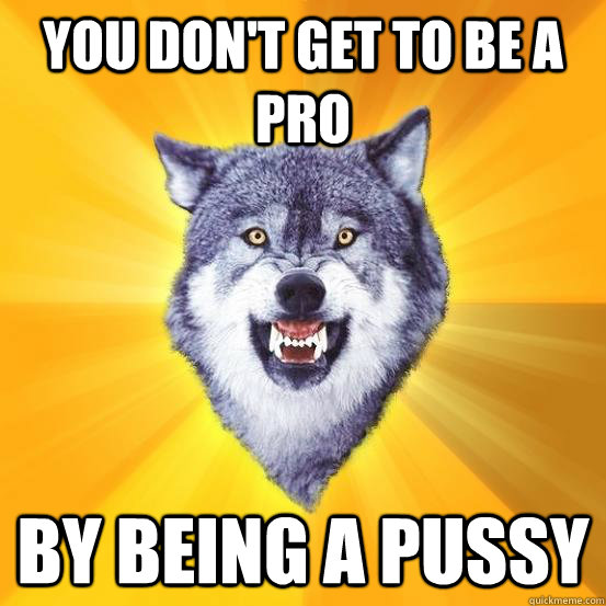 you don't get to be a pro by being a pussy  