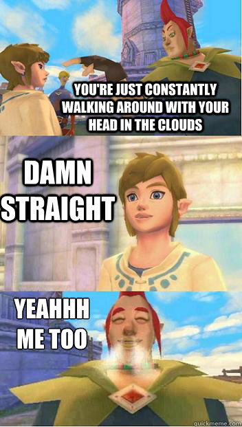 You're just constantly walking around with your head in the clouds Damn Straight Yeahhh 
me too - You're just constantly walking around with your head in the clouds Damn Straight Yeahhh 
me too  Skyward sword conversation